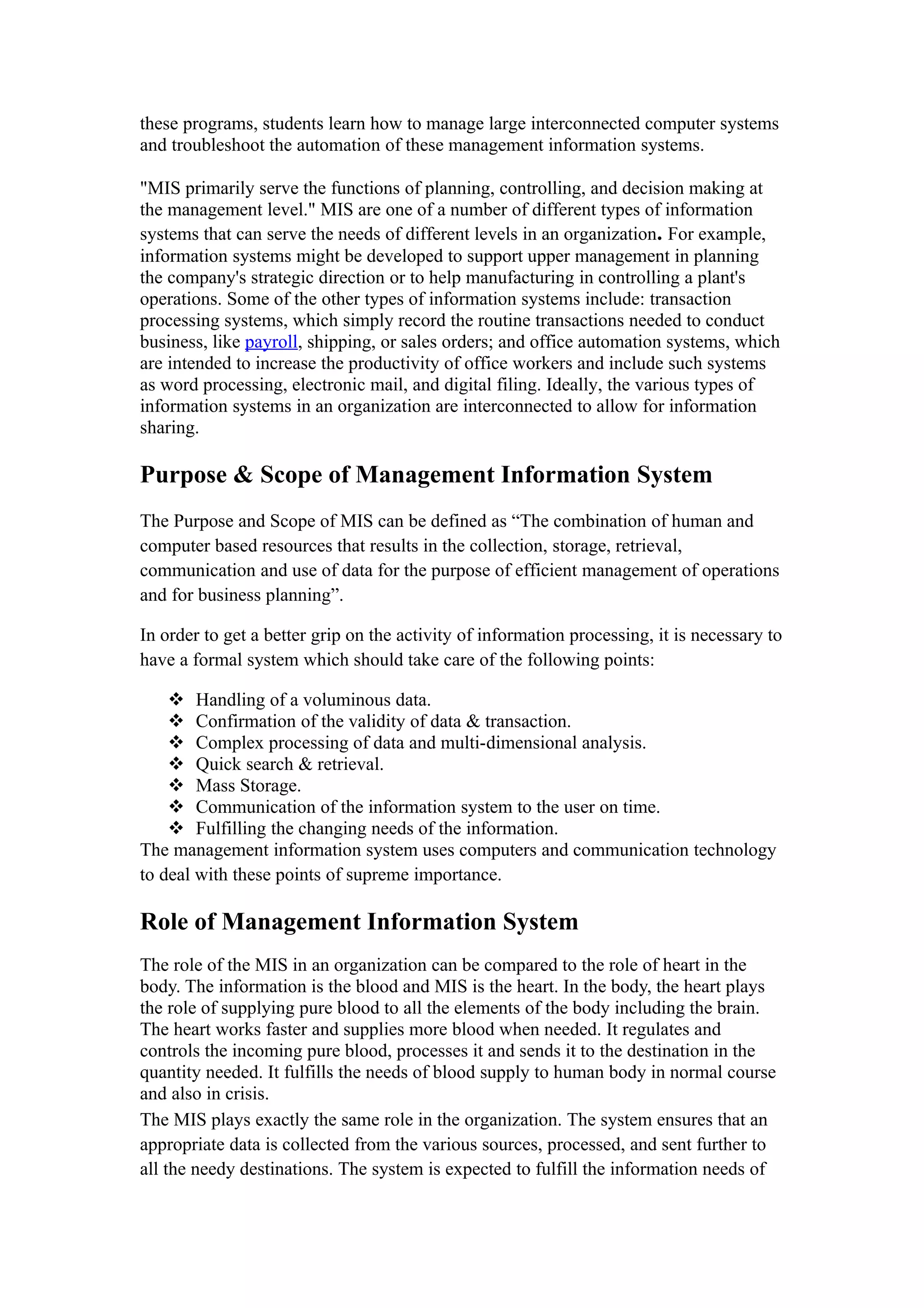 these programs, students learn how to manage large interconnected computer systems
and troubleshoot the automation of these management information systems.

"MIS primarily serve the functions of planning, controlling, and decision making at
the management level." MIS are one of a number of different types of information
systems that can serve the needs of different levels in an organization. For example,
information systems might be developed to support upper management in planning
the company's strategic direction or to help manufacturing in controlling a plant's
operations. Some of the other types of information systems include: transaction
processing systems, which simply record the routine transactions needed to conduct
business, like payroll, shipping, or sales orders; and office automation systems, which
are intended to increase the productivity of office workers and include such systems
as word processing, electronic mail, and digital filing. Ideally, the various types of
information systems in an organization are interconnected to allow for information
sharing.

Purpose & Scope of Management Information System
The Purpose and Scope of MIS can be defined as “The combination of human and
computer based resources that results in the collection, storage, retrieval,
communication and use of data for the purpose of efficient management of operations
and for business planning”.

In order to get a better grip on the activity of information processing, it is necessary to
have a formal system which should take care of the following points:

     Handling of a voluminous data.
     Confirmation of the validity of data & transaction.
     Complex processing of data and multi-dimensional analysis.
     Quick search & retrieval.
     Mass Storage.
     Communication of the information system to the user on time.
     Fulfilling the changing needs of the information.
The management information system uses computers and communication technology
to deal with these points of supreme importance.

Role of Management Information System
The role of the MIS in an organization can be compared to the role of heart in the
body. The information is the blood and MIS is the heart. In the body, the heart plays
the role of supplying pure blood to all the elements of the body including the brain.
The heart works faster and supplies more blood when needed. It regulates and
controls the incoming pure blood, processes it and sends it to the destination in the
quantity needed. It fulfills the needs of blood supply to human body in normal course
and also in crisis.
The MIS plays exactly the same role in the organization. The system ensures that an
appropriate data is collected from the various sources, processed, and sent further to
all the needy destinations. The system is expected to fulfill the information needs of
 