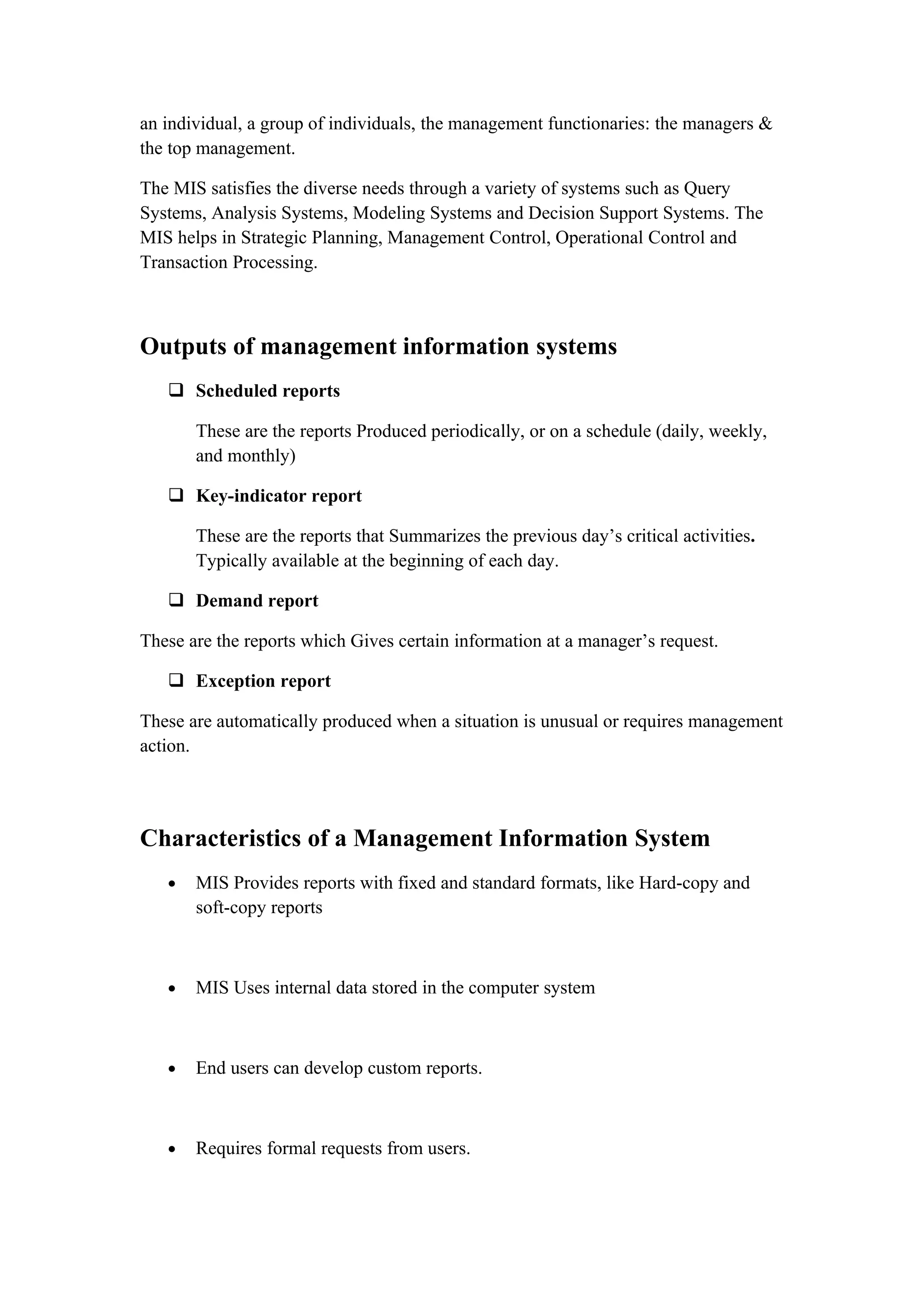 an individual, a group of individuals, the management functionaries: the managers &
the top management.

The MIS satisfies the diverse needs through a variety of systems such as Query
Systems, Analysis Systems, Modeling Systems and Decision Support Systems. The
MIS helps in Strategic Planning, Management Control, Operational Control and
Transaction Processing.



Outputs of management information systems
    Scheduled reports

       These are the reports Produced periodically, or on a schedule (daily, weekly,
       and monthly)

    Key-indicator report

       These are the reports that Summarizes the previous day’s critical activities.
       Typically available at the beginning of each day.

    Demand report

These are the reports which Gives certain information at a manager’s request.

    Exception report

These are automatically produced when a situation is unusual or requires management
action.




Characteristics of a Management Information System
   •   MIS Provides reports with fixed and standard formats, like Hard-copy and
       soft-copy reports



   •   MIS Uses internal data stored in the computer system



   •   End users can develop custom reports.



   •   Requires formal requests from users.
 