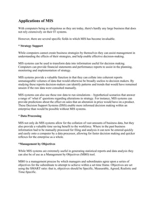 Applications of MIS
With computers being as ubiquitous as they are today, there's hardly any large business that does
not rely extensively on their IT systems.

However, there are several specific fields in which MIS has become invaluable.

* Strategy Support

While computers cannot create business strategies by themselves they can assist management in
understanding the effects of their strategies, and help enable effective decision-making.

MIS systems can be used to transform data into information useful for decision making.
Computers can provide financial statements and performance reports to assist in the planning,
monitoring and implementation of strategy.

MIS systems provide a valuable function in that they can collate into coherent reports
unmanageable volumes of data that would otherwise be broadly useless to decision makers. By
studying these reports decision-makers can identify patterns and trends that would have remained
unseen if the raw data were consulted manually.

MIS systems can also use these raw data to run simulations – hypothetical scenarios that answer
a range of ‘what if’ questions regarding alterations in strategy. For instance, MIS systems can
provide predictions about the effect on sales that an alteration in price would have on a product.
These Decision Support Systems (DSS) enable more informed decision making within an
enterprise than would be possible without MIS systems.

* Data Processing

MIS not only do MIS systems allow for the collation of vast amounts of business data, but they
also provide a valuable time saving benefit to the workforce. Where in the past business
information had to be manually processed for filing and analysis it can now be entered quickly
and easily onto a computer by a data processor, allowing for faster decision making and quicker
reflexes for the enterprise as a whole.

*Management by Objectives

While MIS systems are extremely useful in generating statistical reports and data analysis they
can also be of use as a Management by Objectives (MBO) tool.

MBO is a management process by which managers and subordinates agree upon a series of
objectives for the subordinate to attempt to achieve within a set time frame. Objectives are set
using the SMART ratio: that is, objectives should be Specific, Measurable, Agreed, Realistic and
Time-Specific.
 