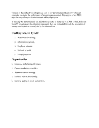The aim of these objectives is to provide a set of key performance indicators by which an
enterprise can judge the performance of an employee or project. The success of any MBO
objective depends upon the continuous tracking of progress.

In tracking this performance it can be extremely useful to make use of an MIS system. Since all
SMART objectives are by definition measurable they can be tracked through the generation of
management reports to be analyzed by decision-makers.


Challenges faced by MIS
   1. Workforce downsizing.

   2. Information overload.

   3. Employee mistrust.

   4. Difficult to build.

   5. Security breaches.

Opportunities
1. Enhanced global competitiveness.

2. Capture market opportunities.

3. Support corporate strategy.

4. Enhance worker productivity.

5. Improve quality of goods and services.
 