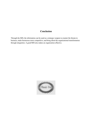 Conclusion

Through the MIS, the information can be used as a strategic weapon to counter the threats to
business, make businesses more competitive, and bring about the organizational transformation
through integration. A good MIS also makes an organization effective.
 