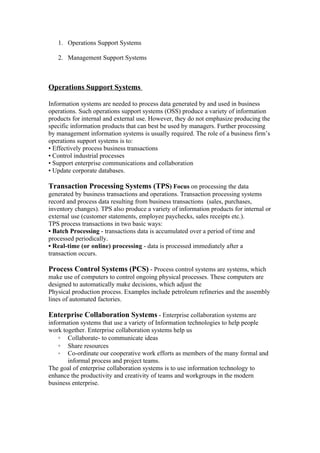 1. Operations Support Systems

   2. Management Support Systems



Operations Support Systems

Information systems are needed to process data generated by and used in business
operations. Such operations support systems (OSS) produce a variety of information
products for internal and external use. However, they do not emphasize producing the
specific information products that can best be used by managers. Further processing
by management information systems is usually required. The role of a business firm’s
operations support systems is to:
• Effectively process business transactions
• Control industrial processes
• Support enterprise communications and collaboration
• Update corporate databases.

Transaction Processing Systems (TPS) Focus on processing the data
generated by business transactions and operations. Transaction processing systems
record and process data resulting from business transactions (sales, purchases,
inventory changes). TPS also produce a variety of information products for internal or
external use (customer statements, employee paychecks, sales receipts etc.).
TPS process transactions in two basic ways:
• Batch Processing - transactions data is accumulated over a period of time and
processed periodically.
• Real-time (or online) processing - data is processed immediately after a
transaction occurs.

Process Control Systems (PCS) - Process control systems are systems, which
make use of computers to control ongoing physical processes. These computers are
designed to automatically make decisions, which adjust the
Physical production process. Examples include petroleum refineries and the assembly
lines of automated factories.

Enterprise Collaboration Systems - Enterprise collaboration systems are
information systems that use a variety of Information technologies to help people
work together. Enterprise collaboration systems help us
    ◦ Collaborate- to communicate ideas
    ◦ Share resources
    ◦ Co-ordinate our cooperative work efforts as members of the many formal and
       informal process and project teams.
The goal of enterprise collaboration systems is to use information technology to
enhance the productivity and creativity of teams and workgroups in the modern
business enterprise.
 