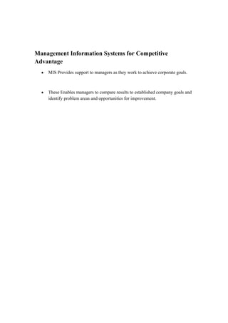 Management Information Systems for Competitive
Advantage
  •   MIS Provides support to managers as they work to achieve corporate goals.



  •   These Enables managers to compare results to established company goals and
      identify problem areas and opportunities for improvement.
 