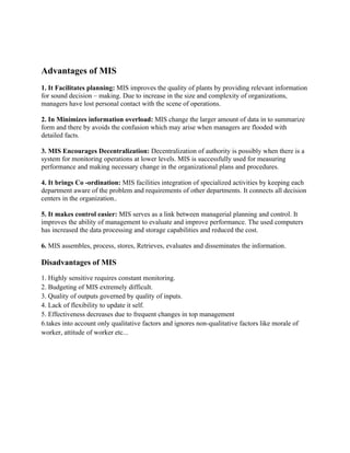 Advantages of MIS
1. It Facilitates planning: MIS improves the quality of plants by providing relevant information
for sound decision – making. Due to increase in the size and complexity of organizations,
managers have lost personal contact with the scene of operations.

2. In Minimizes information overload: MIS change the larger amount of data in to summarize
form and there by avoids the confusion which may arise when managers are flooded with
detailed facts.

3. MIS Encourages Decentralization: Decentralization of authority is possibly when there is a
system for monitoring operations at lower levels. MIS is successfully used for measuring
performance and making necessary change in the organizational plans and procedures.

4. It brings Co -ordination: MIS facilities integration of specialized activities by keeping each
department aware of the problem and requirements of other departments. It connects all decision
centers in the organization..

5. It makes control easier: MIS serves as a link between managerial planning and control. It
improves the ability of management to evaluate and improve performance. The used computers
has increased the data processing and storage capabilities and reduced the cost.

6. MIS assembles, process, stores, Retrieves, evaluates and disseminates the information.

Disadvantages of MIS
1. Highly sensitive requires constant monitoring.
2. Budgeting of MIS extremely difficult.
3. Quality of outputs governed by quality of inputs.
4. Lack of flexibility to update it self.
5. Effectiveness decreases due to frequent changes in top management
6.takes into account only qualitative factors and ignores non-qualitative factors like morale of
worker, attitude of worker etc...
 