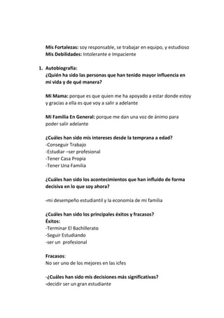 Mis Fortalezas: soy responsable, se trabajar en equipo, y estudioso
Mis Debilidades: Intolerante e Impaciente
1. Autobiografía:
¿Quién ha sido las personas que han tenido mayor influencia en
mi vida y de qué manera?
Mi Mama: porque es que quien me ha apoyado a estar donde estoy
y gracias a ella es que voy a salir a adelante
Mi Familia En General: porque me dan una voz de ánimo para
poder salir adelante
¿Cuáles han sido mis intereses desde la temprana a edad?
-Conseguir Trabajo
-Estudiar –ser profesional
-Tener Casa Propia
-Tener Una Familia
¿Cuáles han sido los acontecimientos que han influido de forma
decisiva en lo que soy ahora?
-mi desempeño estudiantil y la economía de mi familia
¿Cuáles han sido los principales éxitos y fracasos?
Éxitos:
-Terminar El Bachillerato
-Seguir Estudiando
-ser un profesional
Fracasos:
No ser uno de los mejores en las icfes
-¿Cuáles han sido mis decisiones más significativas?
-decidir ser un gran estudiante

 