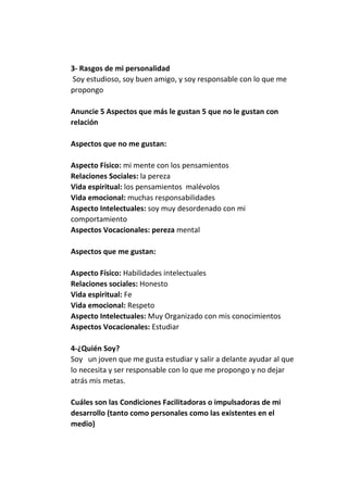 3- Rasgos de mi personalidad
Soy estudioso, soy buen amigo, y soy responsable con lo que me
propongo
Anuncie 5 Aspectos que más le gustan 5 que no le gustan con
relación
Aspectos que no me gustan:
Aspecto Físico: mi mente con los pensamientos
Relaciones Sociales: la pereza
Vida espiritual: los pensamientos malévolos
Vida emocional: muchas responsabilidades
Aspecto Intelectuales: soy muy desordenado con mi
comportamiento
Aspectos Vocacionales: pereza mental
Aspectos que me gustan:
Aspecto Físico: Habilidades intelectuales
Relaciones sociales: Honesto
Vida espiritual: Fe
Vida emocional: Respeto
Aspecto Intelectuales: Muy Organizado con mis conocimientos
Aspectos Vocacionales: Estudiar
4-¿Quién Soy?
Soy un joven que me gusta estudiar y salir a delante ayudar al que
lo necesita y ser responsable con lo que me propongo y no dejar
atrás mis metas.
Cuáles son las Condiciones Facilitadoras o impulsadoras de mi
desarrollo (tanto como personales como las existentes en el
medio)

 
