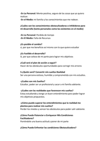 -En Lo Personal: Mente positiva, seguro de las cosas que yo quiero
realizar.
-En el Medio: mi familia y los conocimientos que me rodean.
¿Cuáles son los conocimientos obstaculizadoras o inhibidoras para
mi desarrollo (tanto personales como las existentes en el medio)
-En Lo Personal: Perdida de tiempo
-En El Medio: Falta de Recursos
¿Es posible el cambio?
si, por que me beneficio así mismo con lo que quiero estudiar
¿Es Factible el desarrollo?
Si, por que coloco de mi parte para lograr mis objetivos
¿Cuál será el plan de acción a seguir?
Hacer de los obstáculos oportunidades para corregir mis errores
5-¿Quién seré? Convertir mis sueños Realidad
Ser una persona exitoso, humilde y comprometido con mis estudios.
-¿Cuáles son mis Sueños?
Estudiar, poder ser un profesional y sacar a mi familia adelante.
-¿Cuáles son las realidades que favorecen mis sueños?
Estoy estudiando y tengo un buen entendimiento para poder lograr
mis objetivos propuestos.
-¿Cómo puedo superar los entendimientos que la realidad me
plantea para realizar mis sueños?
Perder los miedos y vencer los obstáculos para poder salir adelante.
¿Cómo Puedo Potenciar o Enriquecer Mis Condiciones
Facilitadores?
Poniéndole una buena actitud y poner de mi parte
¿Cómo Puedo Enfrentar las condiciones Obstaculizadora?

 