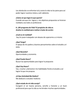 Los obstáculos se enfrentan tal y como la vida no los pone para así
poder lograr nuestras metas y salir adelante.
¿Cómo sé que logre lo que quería?
Cuando veo que mis logros y mis objetivos propuestos se hicieron
realidad y sea todo un profesional.
6- ¿Mi programa de Vida? El propósito de vida es
Analizo la realidad para realizar el plan de acción:
¿Cuál es mi realidad?
Soy Un joven trabajador con deseos de superarme a si mismo
¿Qué Tengo?
El apoyo de mis padres y buenos pensamientos sobre el estudio y el
éxito.
¿Qué Necesito?
Oportunidades y economía.
¿Qué Puedo Hacer?
Buscar las oportunidades para lograr lo propuesto
¿Qué Voy Hacer?
Voy a luchar y demostrar mis habilidades frente al estudio y así
lograr lo que me propuse.
¿A Que Actividad Me Dedico?
Me dedicare a estudiar medicina
¿Qué estado de mi vida escojo?
Escogeré el ser buena persona, sencillo y honesto y un buen
profesional para que la vida se me brinden muchas oportunidades.

 