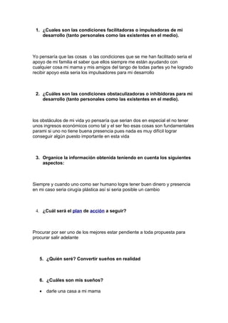 1. ¿Cuales son las condiciones facilitadoras o impulsadoras de mi
    desarrollo (tanto personales como las existentes en el medio).



Yo pensaría que las cosas o las condiciones que se me han facilitado seria el
apoyo de mi familia el saber que ellos siempre me están ayudando con
cualquier cosa mi mama y mis amigos del tango de todas partes yo he logrado
recibir apoyo esta seria los impulsadores para mi desarrollo



 2. ¿Cuáles son las condiciones obstaculizadoras o inhibidoras para mi
    desarrollo (tanto personales como las existentes en el medio).



los obstáculos de mi vida yo pensaría que serian dos en especial el no tener
unos ingresos económicos como tal y el ser feo esas cosas son fundamentales
parami si uno no tiene buena presencia pues nada es muy difícil lograr
conseguir algún puesto importante en esta vida



 3. Organice la información obtenida teniendo en cuenta los siguientes
    aspectos:



Siempre y cuando uno como ser humano logre tener buen dinero y presencia
en mi caso seria cirugía plástica así si seria posible un cambio



 4. ¿Cuál será el plan de acción a seguir?



Procurar por ser uno de los mejores estar pendiente a toda propuesta para
procurar salir adelante



   5. ¿Quién seré? Convertir sueños en realidad



   6. ¿Cuáles son mis sueños?

   •   darle una casa a mi mama
 