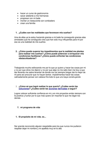 •   hacer un curso de gastronomía
   •   sacar adelante a mis hermanas
   •   progresar con mi baile
   •   montar un restaurante con rumbiadero
   •   crear una familia



 1. ¿Cuáles son las realidades que favorecen mis sueños?

Una de ellas ya la estoy haciendo gracias a mi baile he conseguido gracias alas
amistades que he conseguido creo que han sido muy influyentes para mi por
eso es una realidad de mis sueños



 2. ¿Cómo puedo superar los impedimentos que la realidad me plantea
    para realizar mis sueños? ¿Cómo puede potenciar o enriquecer mis
    condiciones facilitaras? ¿Cómo puedo enfrentar las condiciones
    obstaculizadoras?



Trabajando mucho esforzando me por lo que yo quiero y hacer las cosas por mi
y no por que otros me dijeron y no por que algo no me salio bien me boy a que
dar llorando me sabre levantar de donde me caí siempre bregar dar lo mejor de
mi para así procurar que no hayan tantos impedimentos hacer las cosas
calmadamente pensar con cabeza fría todo lo que uno baya construyendo



 3. ¿Cómo sé que logré realizar lo que quería? ¿Cuáles serán las
    soluciones? ¿Cuáles serán las acciones derivadas a seguir?

Lograr colocar suficiente confianza en mi y en mis proyectos andar siempre con
la positiva y luchar por lo que mas quiero sin importar lo que me digan los
demás



   7. mi programa de vida



 1. El propósito de mi vida. es...



Ser grande reconocido alguien respetable para los que nunca me pudieron
respetar dejar mi nombre y mi apellido muy en lo alto
 