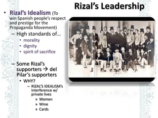 Rizal’s Leadership
• Rizal’s Idealism (To
  win Spanish people’s respect
  and prestige for the
  Propaganda Movement)
   ...