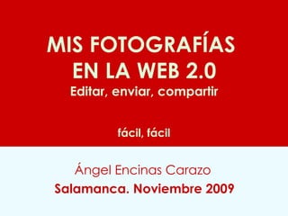 MIS FOTOGRAFÍAS  EN LA WEB 2.0 Editar, enviar, compartir   fácil, fácil Ángel Encinas Carazo   Salamanca. Noviembre 2009 