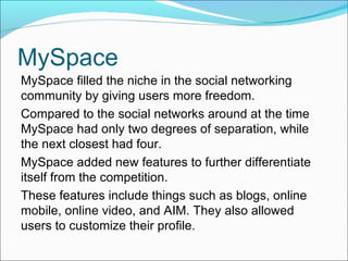 MySpace MySpace filled the niche in the social networking community by giving users more freedom. Compared to the social networks around at the time MySpace had only two degrees of separation, while the next closest had four. MySpace added new features to further differentiate itself from the competition. These features include things such as blogs, online mobile, online video, and AIM. They also allowed users to customize their profile. 