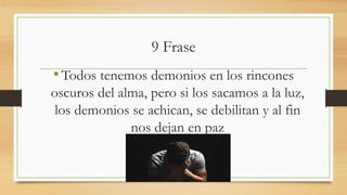 9 Frase
•Todos tenemos demonios en los rincones
oscuros del alma, pero si los sacamos a la luz,
los demonios se achican, se debilitan y al fin
nos dejan en paz
 