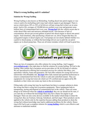 What is wrong fuelling and it’s solution?

Solution for Wrong Fuelling

Wrong Fuelling is also known as Misfuelling. Fuelling diesel into petrol engine or vice
versa is said to be misfuelling and it may lead vehicle engine to get damaged. There is
survey which shows 20% to 30% of all drivers will put wrong fuel in their car at some
point. And in UK, averages of 150,000 drivers misfuel every year and generate some
million liters of contaminated fuel every year. Wrong fuel into the vehicle occurs due to
wider diesel filler neck and narrower unleaded nozzle. Also because of lack of
concentration, drivers put several gallons of petrol into diesel engine or diesel into petrol
engine. And sometimes, after purchasing a brand new car, driver forgets that they are
using petrol engine or diesel engine cars. Fuel pumps are not clearly labeled whether it is
a petrol or diesel pump, so without the knowledge drivers use to park the car petrol
engine car in diesel pump lane. These are all minor mistakes which will lead to great loss.




There are lots of companies who offer solution for wrong fuelling. And I suggest
www.drfuel.co.uk is the right place to find the solution for wrong fuelling. Dr Fuel is the
leading 24hrs mobile fuel evacuation service providers in UK for all kinds of vehicles.
We are specialized in offering fuel evacuation services for vehicles like bikes, cars,
agriculture vehicles, boats and generators. Dr Fuel offer solution for wrong fuel service
nationwide with affordable rate. Dr Fuel offers fully trained and qualified technicians to
remove contaminated fuel from the vehicle in safe and controlled manner. They use
equipments for wrong fuel removals which are UN certified and are approved by BS
standards so that it does not create any harm to the environment.

Filling tanks with wrong fuel may be much harm but there is a proper solution to drain
the wrong fuel that is using fuel evacuation equipments. These equipments help in
transporting, storing and disposal of contaminated fuel in the vehicle. There are some
things to be followed when the vehicle is misfuelled, they are car should not be start, if
you start the car without the knowledge there may have chance for engine to get
damaged. There are also some devices available in the market which helps to drain the
wrong fuel; they are Fuelsure, Solocap, Solodiesel, and fuel angel. These products can be
applied to the vehicle only by the expertise because adding these products to drain the
wrong fuel without knowledge may lead to additional problems for the vehicle. Hence
ring to Dr Fuel to get a complete solution for wrong fuelling which is cost effective and
alternate to traditional method.
 