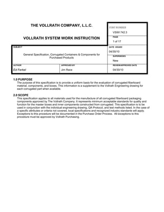 THE VOLLRATH COMPANY, L.L.C. VSWI NUMBER 
VSWI 742.3
VOLLRATH SYSTEM WORK INSTRUCTION PAGE
1 of 17
SUBJECT DATE ISSUED
General Specification, Corrugated Containers & Components for
Purchased Products
04/30/10
SUPERSEDES
New
AUTHOR APPROVED BY REVIEW/APPROVED DATE
Ed Ferkel Jim Race 04/30/10
1.0 PURPOSE
The purpose of this specification is to provide a uniform basis for the evaluation of corrugated fiberboard
material, components, and boxes. This information is a supplement to the Vollrath Engineering drawing for
each corrugated part when available.
2.0 SCOPE
This specification applies to all materials used for the manufacture of all corrugated fiberboard packaging
components approved by The Vollrath Company. It represents minimum acceptable standards for quality and
function for the master boxes and inner components constructed from corrugated. This specification is to be
used in conjunction with the individual engineering drawing, QA Protocol, and test methods listed. In the case of
a specific attributes or criteria not covered, local specifications and recognized industry standards will apply.
Exceptions to this procedure will be documented in the Purchase Order Process. All exceptions to this
procedure must be approved by Vollrath Purchasing.
 
