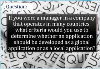 Question: 
If you were a manager in a company 
that operates in many countries, 
what criteria would you use to 
determine whether an application 
should be developed as a global 
application or as a local application? 
2 
 