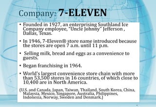 Company: 7-ELEVEN 
• Founded in 1927, an enterprising Southland Ice 
Company employee, “Uncle Johnny” Jefferson , 
Dallas, Texas. 
• In 1946, 7-Eleven® store name introduced because 
the stores are open 7 a.m. until 11 p.m. 
• Selling milk, bread and eggs as a convenience to 
guests. 
• Began franchising in 1964. 
• World’s largest convenience store chain with more 
than 53,500 stores in 16 countries, of which close to 
10,400 are in North America. 
(U.S. and Canada, Japan, Taiwan, Thailand, South Korea, China, 
Malaysia, Mexico, Singapore, Australia, Philippines, 
Indonesia, Norway, Sweden and Denmark.) 
4 
 