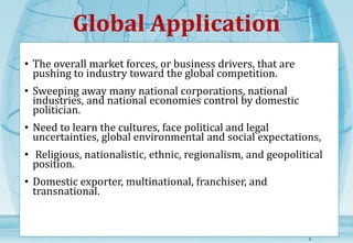 Global Application 
• The overall market forces, or business drivers, that are 
pushing to industry toward the global competition. 
• Sweeping away many national corporations, national 
industries, and national economies control by domestic 
politician. 
• Need to learn the cultures, face political and legal 
uncertainties, global environmental and social expectations, 
• Religious, nationalistic, ethnic, regionalism, and geopolitical 
position. 
• Domestic exporter, multinational, franchiser, and 
transnational. 
5 
 