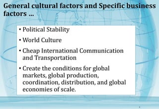 General cultural factors and Specific business 
factors … 
• Political Stability 
•World Culture 
• Cheap International Communication 
and Transportation 
• Create the conditions for global 
markets, global production, 
coordination, distribution, and global 
economies of scale. 
6 
 
