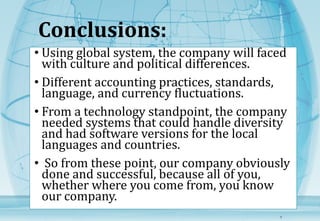 Conclusions: 
• Using global system, the company will faced 
with culture and political differences. 
• Different accounting practices, standards, 
language, and currency fluctuations. 
• From a technology standpoint, the company 
needed systems that could handle diversity 
and had software versions for the local 
languages and countries. 
• So from these point, our company obviously 
done and successful, because all of you, 
whether where you come from, you know 
our company. 
7 
 