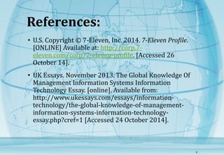 References: 
• U.S. Copyright © 7-Eleven, Inc. 2014. 7-Eleven Profile. 
[ONLINE] Available at: http://corp.7- 
eleven.com/corp/7-eleven-profile. [Accessed 26 
October 14]. 
• UK Essays. November 2013. The Global Knowledge Of 
Management Information Systems Information 
Technology Essay. [online]. Available from: 
http://www.ukessays.com/essays/information-technology/ 
the-global-knowledge-of-management-information- 
systems-information-technology-essay. 
php?cref=1 [Accessed 24 October 2014]. 
8 
 