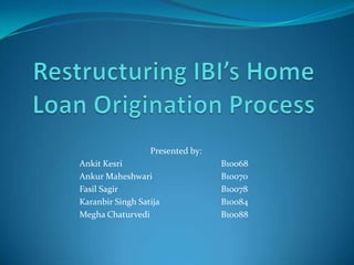 Restructuring IBI’s Home Loan Origination Process 		Presented by: Ankit Kesri			B10068 Ankur Maheshwari		B10070 Fasil Sagir			B10078 Karanbir Singh Satija		B10084 Megha Chaturvedi			B10088 