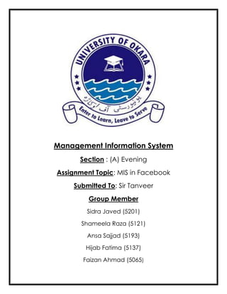 Management Information System
Section : (A) Evening
Assignment Topic: MIS in Facebook
Submitted To: Sir Tanveer
Group Member
Sidra Javed (5201)
Shameela Raza (5121)
Ansa Sajjad (5193)
Hijab Fatima (5137)
Faizan Ahmad (5065)
 