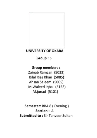UNIVERSITY OF OKARA
Group : 5
Group members :
Zainab Ramzan (5033)
Bilal Riaz Khan (5085)
Ahsan Saleem (5005)
M.Waleed Iqbal (5153)
M.junad (5101)
Semester: BBA 8 ( Evening )
Section : A
Submitted to : Sir Tanveer Sultan
 
