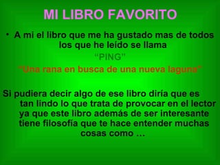 MI LIBRO FAVORITO A mi el libro que me ha gustado mas de todos los que he leído se llama  “ PING” “ Una rana en busca de una nueva laguna” Si pudiera decir algo de ese libro diría que es  tan lindo lo que trata de provocar en el lector ya que este libro además de ser interesante tiene filosofía que te hace entender muchas cosas como …  