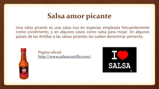 Salsa amor picante
Una salsa picante es una salsa rica en especias empleada frecuentemente
como condimento, y en algunos casos como salsa para mojar. En algunos
países de las Antillas a las salsas picantes las suelen denominar pimienta.
Página oficial.
http://www.salsascastillo.com/
 