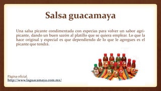Salsa guacamaya
Una salsa picante condimentada con especias para volver un sabor agri-
picante, dando un buen sazón al platillo que se quiera emplear. Lo que la
hace original y especial es que dependiendo de lo que le agregues es el
picante que tendrá.
Página oficial.
http://www.laguacamaya.com.mx/
 