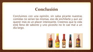 Conclusión
Concluimos con una opinión, sin salsa picante nuestras
comidas no serían las mismas, eso de enchilarte y aun así
querer más es un placer interesante. Creemos que la vida
está llena de sabores y uno picosito no le cae mal a un
día largo.
 