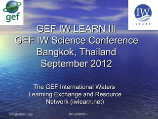 The GEF International WatersThe GEF International Waters
Learning Exchange and ResourceLearning Exchange and Resource
Network (iwlearn.net)Network (iwlearn.net)
IW:LEARN3 –IW:LEARN3 – 11info@iwlearn.orginfo@iwlearn.org
GEF IW:LEARN IIIGEF IW:LEARN III
GEF IW Science ConferenceGEF IW Science Conference
Bangkok, ThailandBangkok, Thailand
September 2012September 2012
 