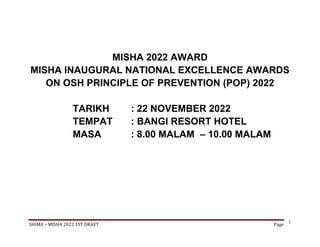 SHIMA – MISHA 2022 1ST DRAFT Page
1
MISHA 2022 AWARD
MISHA INAUGURAL NATIONAL EXCELLENCE AWARDS
ON OSH PRINCIPLE OF PREVENTION (POP) 2022
TARIKH : 22 NOVEMBER 2022
TEMPAT : BANGI RESORT HOTEL
MASA : 8.00 MALAM – 10.00 MALAM
 