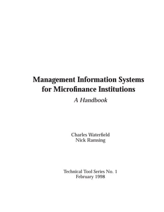 Management Information Systems
 for Microﬁnance Institutions
             A Handbook




           Charles Waterﬁeld
            Nick Ramsing




        Technical Tool Series No. 1
             February 1998
 