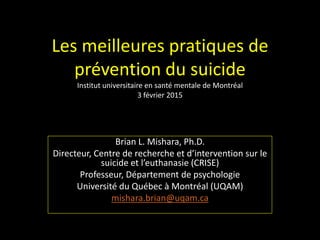 Les meilleures pratiques de
prévention du suicide
Institut universitaire en santé mentale de Montréal
3 février 2015
Brian L. Mishara, Ph.D.
Directeur, Centre de recherche et d’intervention sur le
suicide et l’euthanasie (CRISE)
Professeur, Département de psychologie
Université du Québec à Montréal (UQAM)
mishara.brian@uqam.ca
 