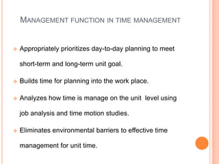 MANAGEMENT FUNCTION IN TIME MANAGEMENT
 Appropriately prioritizes day-to-day planning to meet
short-term and long-term unit goal.
 Builds time for planning into the work place.
 Analyzes how time is manage on the unit level using
job analysis and time motion studies.
 Eliminates environmental barriers to effective time
management for unit time.
 