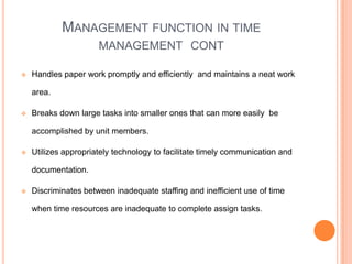 MANAGEMENT FUNCTION IN TIME
MANAGEMENT CONT
 Handles paper work promptly and efficiently and maintains a neat work
area.
 Breaks down large tasks into smaller ones that can more easily be
accomplished by unit members.
 Utilizes appropriately technology to facilitate timely communication and
documentation.
 Discriminates between inadequate staffing and inefficient use of time
when time resources are inadequate to complete assign tasks.
 
