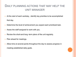 DAILY PLANNING ACTIONS THAT MAY HELP THE
UNIT MANAGER
 At the start of each workday , identify key priorities to be accomplished
that day.
 Determine the level of achievement you expect each prioritized task.
 Asses the staff assigned to work with you.
 Review the short-and long -term plans of the unit regularly.
 Plan ahead for meetings.
 Allow time at several points throughout the day to assess progress in
meeting established daily goals.
 
