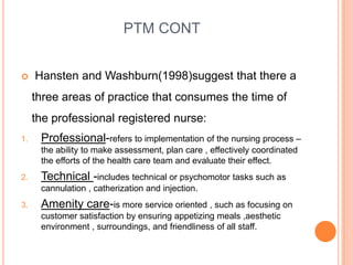 PTM CONT
 Hansten and Washburn(1998)suggest that there a
three areas of practice that consumes the time of
the professional registered nurse:
1. Professional-refers to implementation of the nursing process –
the ability to make assessment, plan care , effectively coordinated
the efforts of the health care team and evaluate their effect.
2. Technical -includes technical or psychomotor tasks such as
cannulation , catherization and injection.
3. Amenity care-is more service oriented , such as focusing on
customer satisfaction by ensuring appetizing meals ,aesthetic
environment , surroundings, and friendliness of all staff.
 