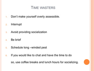 TIME WASTERS
1. Don‟t make yourself overly assessible.
2. Interrupt
3. Avoid providing socialization
4. Be brief
5. Schedule long –winded pest
6. If you would like to chat and have the time to do
so, use coffee breaks and lunch hours for socializing.
 