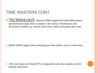 TIME WASTERS CONT
 TECHNOLOGY- Marano (2006) suggest that what differentiates
procrastination today from a century is the variety of distractions and
diversions available e.g. internet, chat room, online card games and x-box.
 Belkin (2005) suggest that technology provides endless ways to waste time.
 AOL and salary.com found 45% of respondent name the computer as their
primary distraction.
 