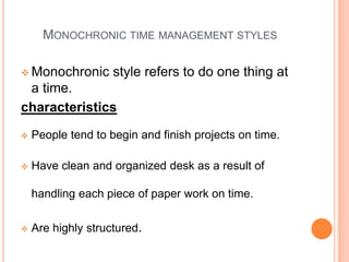 MONOCHRONIC TIME MANAGEMENT STYLES
 Monochronic style refers to do one thing at
a time.
characteristics
 People tend to begin and finish projects on time.
 Have clean and organized desk as a result of
handling each piece of paper work on time.
 Are highly structured.
 