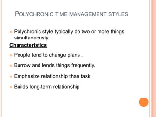 POLYCHRONIC TIME MANAGEMENT STYLES
 Polychronic style typically do two or more things
simultaneously.
Characteristics
 People tend to change plans .
 Burrow and lends things frequently.
 Emphasize relationship than task
 Builds long-term relationship
 