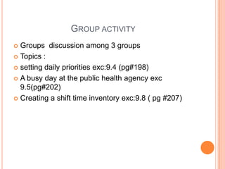 GROUP ACTIVITY
 Groups discussion among 3 groups
 Topics :
 setting daily priorities exc:9.4 (pg#198)
 A busy day at the public health agency exc
9.5(pg#202)
 Creating a shift time inventory exc:9.8 ( pg #207)
 