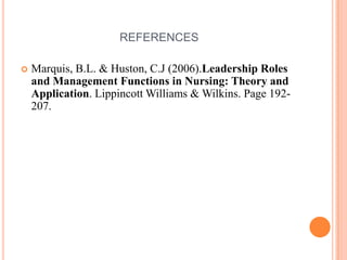 REFERENCES
 Marquis, B.L. & Huston, C.J (2006).Leadership Roles
and Management Functions in Nursing: Theory and
Application. Lippincott Williams & Wilkins. Page 192-
207.
 