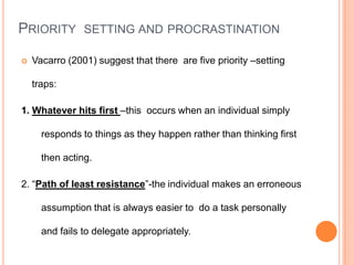 PRIORITY SETTING AND PROCRASTINATION
 Vacarro (2001) suggest that there are five priority –setting
traps:
1. Whatever hits first –this occurs when an individual simply
responds to things as they happen rather than thinking first
then acting.
2. “Path of least resistance”-the individual makes an erroneous
assumption that is always easier to do a task personally
and fails to delegate appropriately.
 