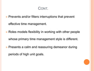 CONT.
 Prevents and/or filters interruptions that prevent
effective time management.
 Roles models flexibility in working with other people
whose primary time management style is different.
 Presents a calm and reassuring demeanor during
periods of high unit goals.
 