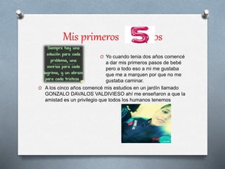 Mis primeros años
O Yo cuando tenia dos años comencé
a dar mis primeros pasos de bebé
pero a todo eso a mi me gustaba
que me a marquen por que no me
gustaba caminar.
O A los cinco años comencé mis estudios en un jardín llamado
GONZALO DAVALOS VALDIVIESO ahí me enseñaron a que la
amistad es un privilegio que todos los humanos tenemos
 